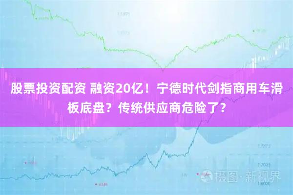 股票投资配资 融资20亿！宁德时代剑指商用车滑板底盘？传统供应商危险了？
