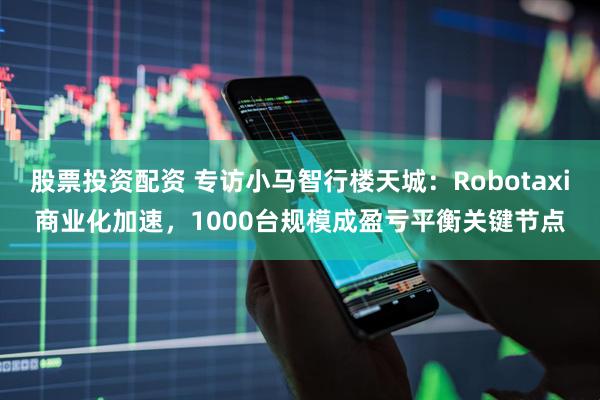 股票投资配资 专访小马智行楼天城：Robotaxi商业化加速，1000台规模成盈亏平衡关键节点