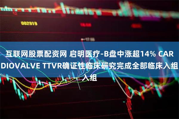 互联网股票配资网 启明医疗-B盘中涨超14% CARDIOVALVE TTVR确证性临床研究完成全部临床入组