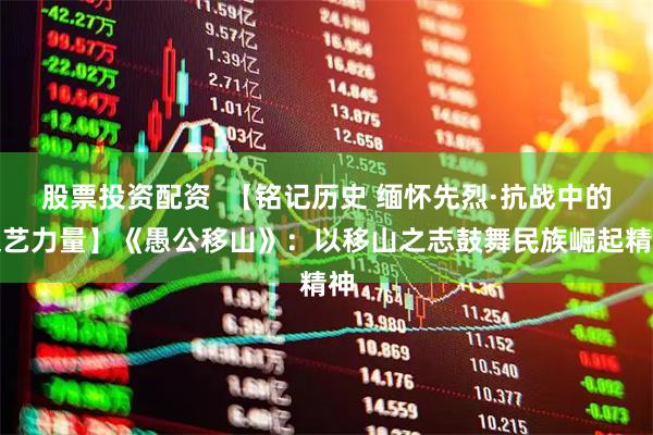 股票投资配资  【铭记历史 缅怀先烈·抗战中的文艺力量】《愚公移山》：以移山之志鼓舞民族崛起精神