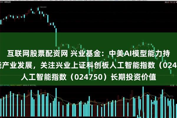 互联网股票配资网 兴业基金：中美AI模型能力持续演进带动人工智能产业发展，关注兴业上证科创板人工智能指数（024750）长期投资价值