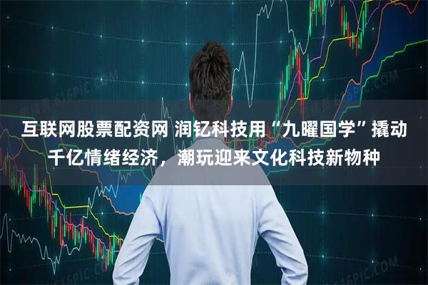 互联网股票配资网 润钇科技用“九曜国学”撬动千亿情绪经济，潮玩迎来文化科技新物种