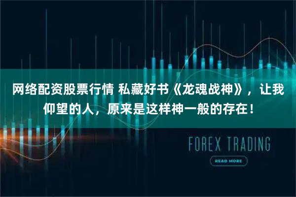 网络配资股票行情 私藏好书《龙魂战神》，让我仰望的人，原来是这样神一般的存在！