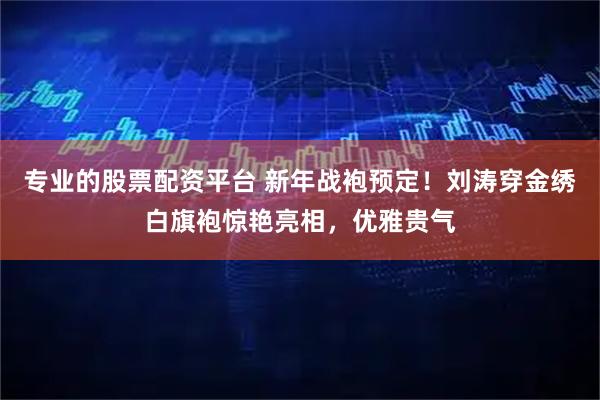 专业的股票配资平台 新年战袍预定！刘涛穿金绣白旗袍惊艳亮相，优雅贵气