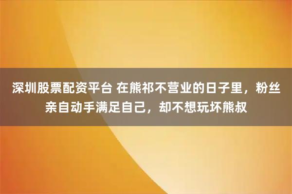 深圳股票配资平台 在熊祁不营业的日子里，粉丝亲自动手满足自己，却不想玩坏熊叔