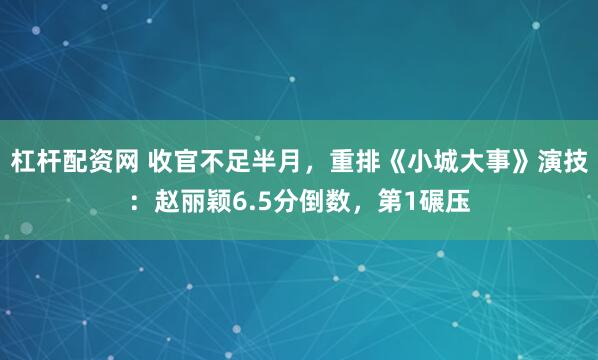 杠杆配资网 收官不足半月，重排《小城大事》演技：赵丽颖6.5分倒数，第1碾压