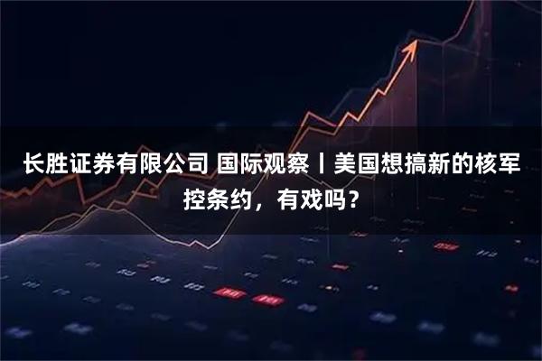 长胜证券有限公司 国际观察丨美国想搞新的核军控条约，有戏吗？
