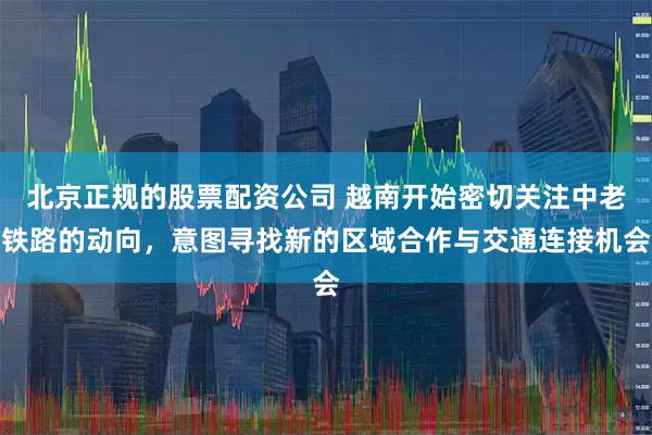 北京正规的股票配资公司 越南开始密切关注中老铁路的动向，意图寻找新的区域合作与交通连接机会