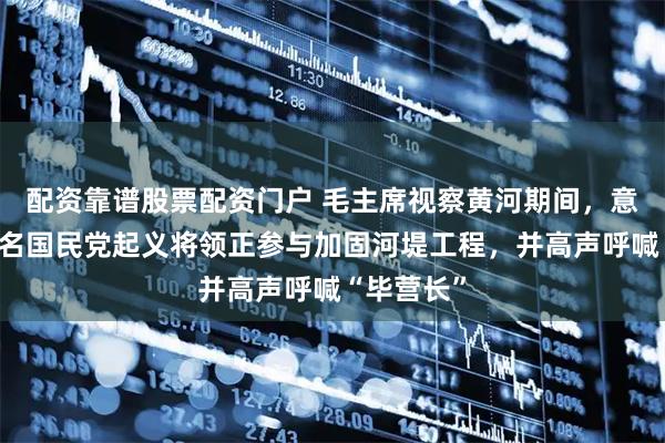 配资靠谱股票配资门户 毛主席视察黄河期间，意外发现一名国民党起义将领正参与加固河堤工程，并高声呼喊“毕营长”