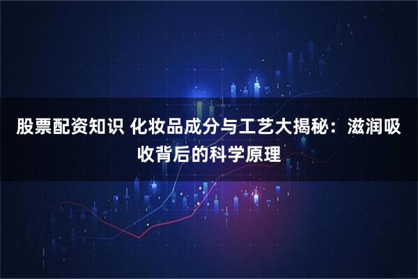股票配资知识 化妆品成分与工艺大揭秘：滋润吸收背后的科学原理