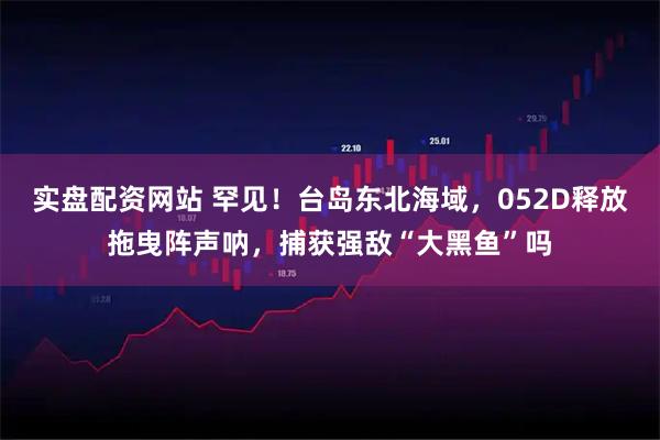 实盘配资网站 罕见！台岛东北海域，052D释放拖曳阵声呐，捕获强敌“大黑鱼”吗