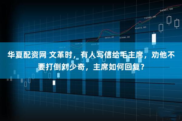 华夏配资网 文革时，有人写信给毛主席，劝他不要打倒刘少奇，主席如何回复？