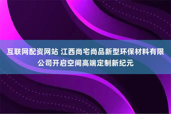 互联网配资网站 江西尚宅尚品新型环保材料有限公司开启空间高端定制新纪元