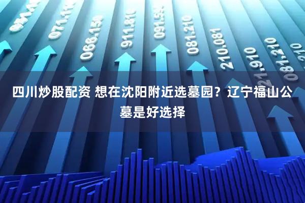 四川炒股配资 想在沈阳附近选墓园？辽宁福山公墓是好选择