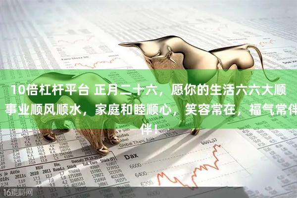 10倍杠杆平台 正月二十六，愿你的生活六六大顺，事业顺风顺水，家庭和睦顺心，笑容常在，福气常伴！