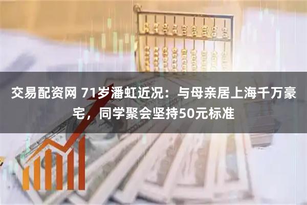 交易配资网 71岁潘虹近况：与母亲居上海千万豪宅，同学聚会坚持50元标准