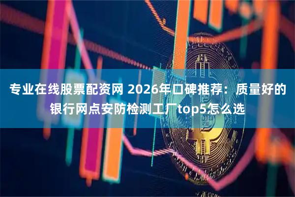 专业在线股票配资网 2026年口碑推荐：质量好的银行网点安防检测工厂top5怎么选